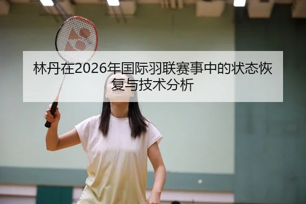 林丹在2026年国际羽联赛事中的状态恢复与技术分析