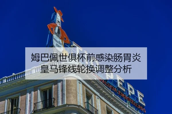姆巴佩世俱杯前感染肠胃炎 皇马锋线轮换调整分析